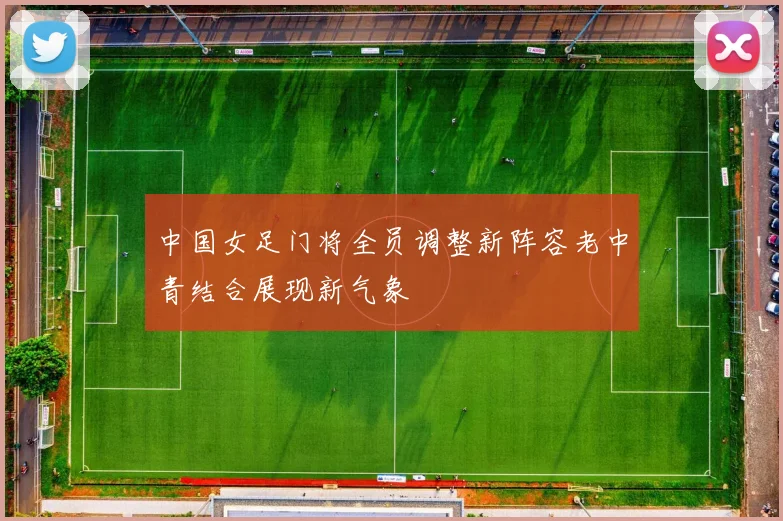 中国女足门将全员调整新阵容老中青结合展现新气象