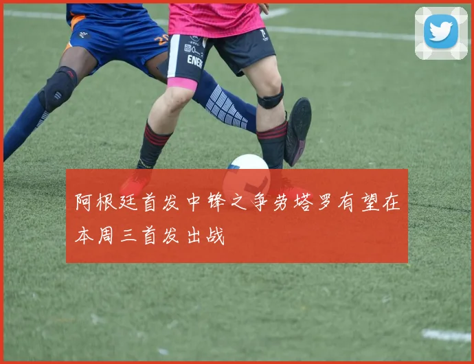 阿根廷首发中锋之争劳塔罗有望在本周三首发出战