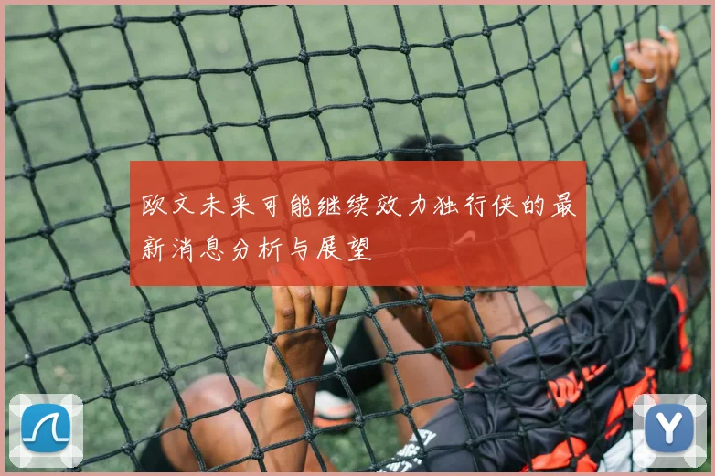 欧文未来可能继续效力独行侠的最新消息分析与展望