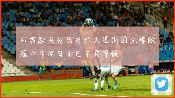 布雷默或将离开尤文图斯因无缘欧冠六年混日子已不再等候
