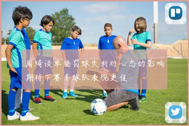 周琦谈单场罚球失利对心态的影响期待下赛季球队表现更佳