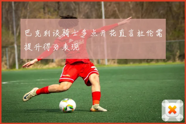 巴克利谈骑士多点开花直言杜伦需提升得分表现
