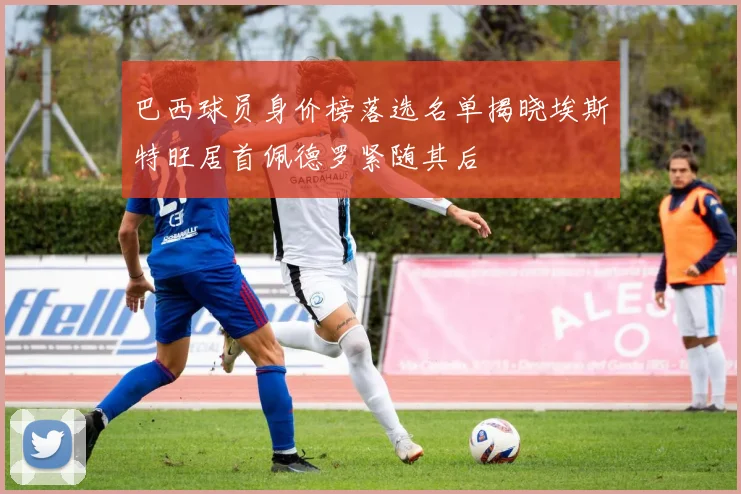 巴西球员身价榜落选名单揭晓埃斯特旺居首佩德罗紧随其后