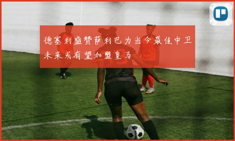 德塞利盛赞萨利巴为当今最佳中卫未来或有望加盟皇马