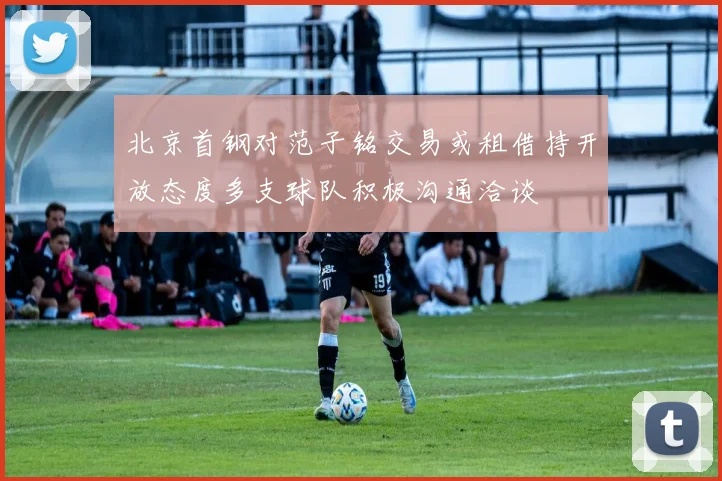 北京首钢对范子铭交易或租借持开放态度多支球队积极沟通洽谈