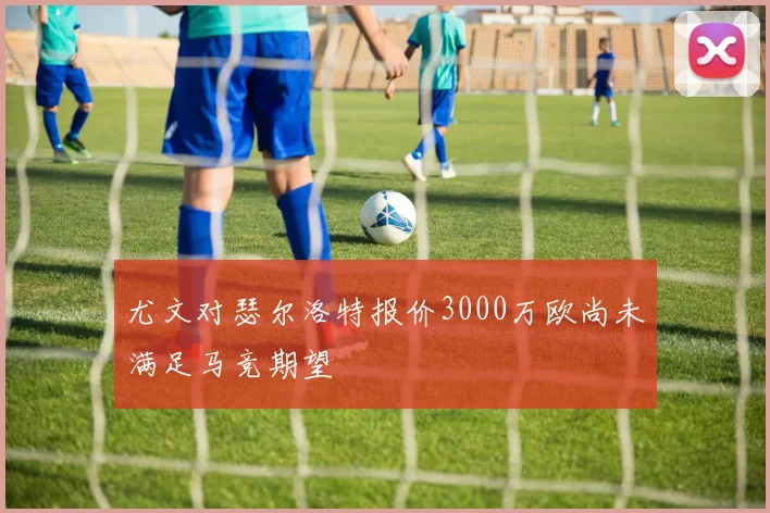 尤文对瑟尔洛特报价3000万欧尚未满足马竞期望